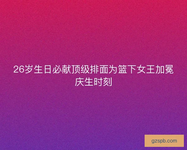 26岁生日必献顶级排面为篮下女王加冕庆生时刻