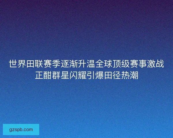 世界田联赛季逐渐升温全球顶级赛事激战正酣群星闪耀引爆田径热潮