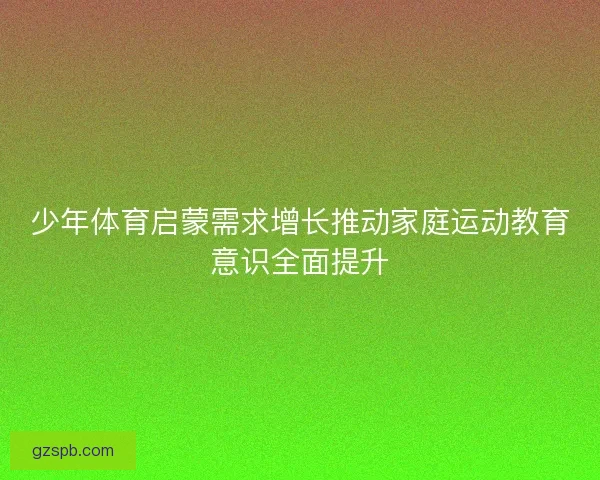 少年体育启蒙需求增长推动家庭运动教育意识全面提升