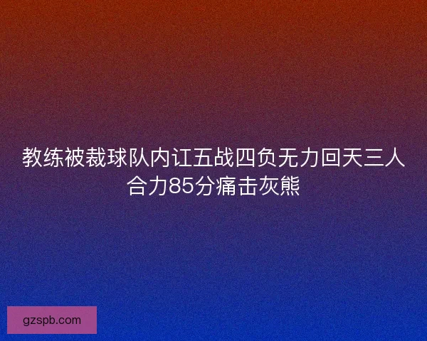 教练被裁球队内讧五战四负无力回天三人合力85分痛击灰熊