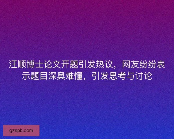 汪顺博士论文开题引发热议，网友纷纷表示题目深奥难懂，引发思考与讨论