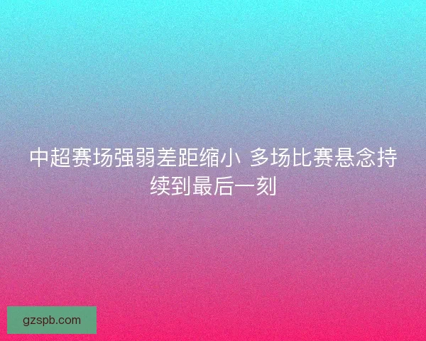 中超赛场强弱差距缩小 多场比赛悬念持续到最后一刻