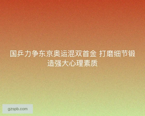 国乒力争东京奥运混双首金 打磨细节锻造强大心理素质