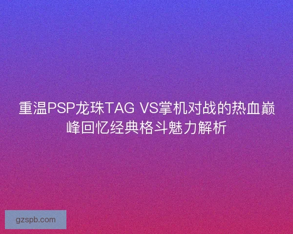 重温PSP龙珠TAG VS掌机对战的热血巅峰回忆经典格斗魅力解析 重温PSP龙珠TAG VS掌机对战的热血巅峰回忆经典格斗魅力解析