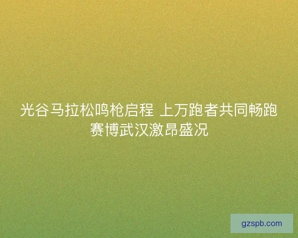 光谷马拉松鸣枪启程 上万跑者共同畅跑赛博武汉激昂盛况