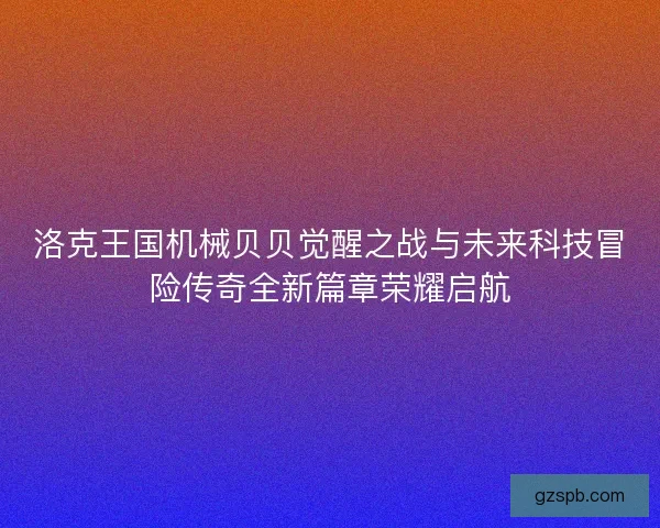 洛克王国机械贝贝觉醒之战与未来科技冒险传奇全新篇章荣耀启航 洛克王国机械贝贝觉醒之战与未来科技冒险传奇全新篇章荣耀启航