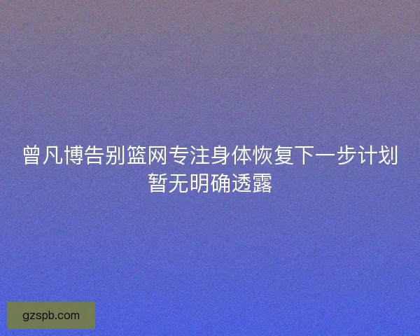 曾凡博告别篮网专注身体恢复下一步计划暂无明确透露