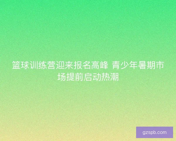 篮球训练营迎来报名高峰 青少年暑期市场提前启动热潮