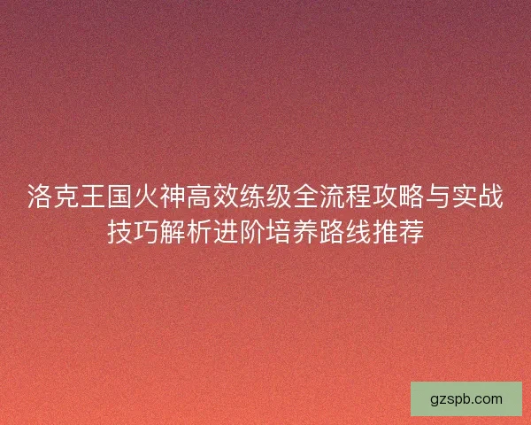 洛克王国火神高效练级全流程攻略与实战技巧解析进阶培养路线推荐 洛克王国火神高效练级全流程攻略与实战技巧解析进阶培养路线推荐