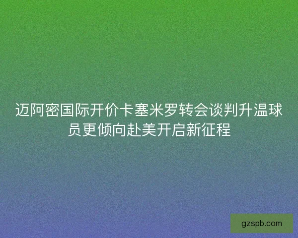 迈阿密国际开价卡塞米罗转会谈判升温球员更倾向赴美开启新征程