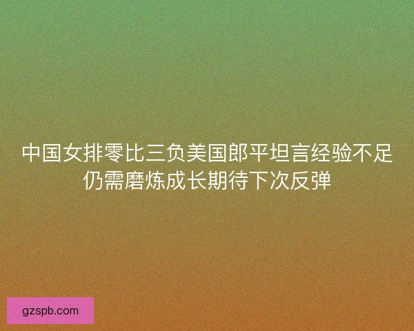 中国女排零比三负美国郎平坦言经验不足仍需磨炼成长期待下次反弹 中国女排零比三负美国郎平坦言经验不足仍需磨炼成长期待下次反弹