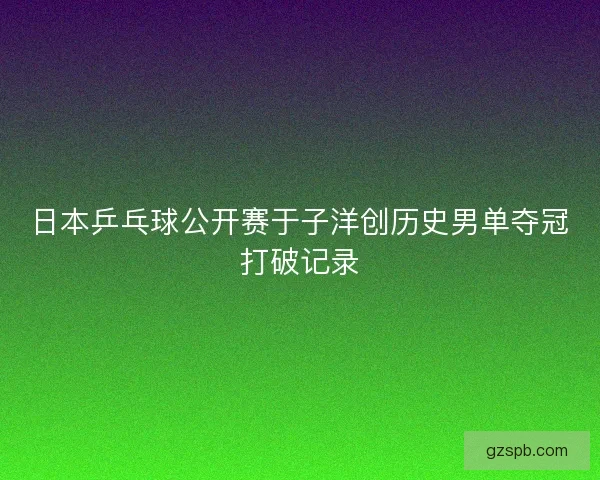 日本乒乓球公开赛于子洋创历史男单夺冠打破记录