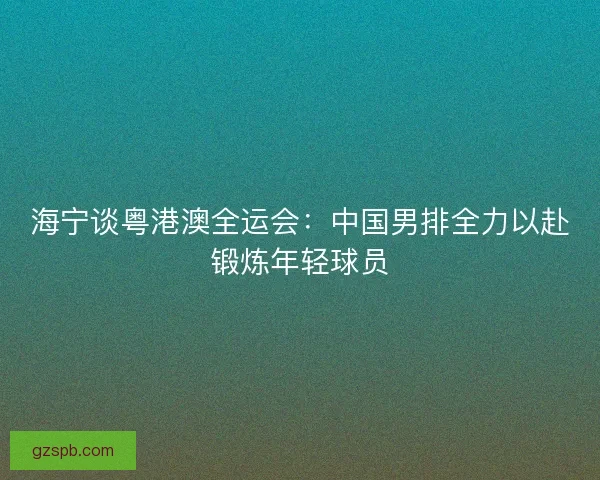 海宁谈粤港澳全运会:中国男排全力以赴锻炼年轻球员 海宁谈粤港澳全运会:中国男排全力以赴锻炼年轻球员