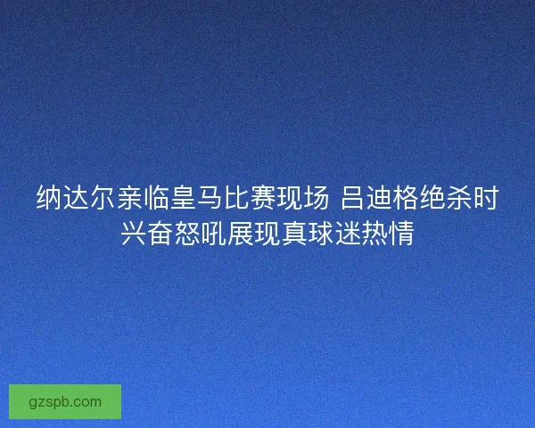 纳达尔亲临皇马比赛现场 吕迪格绝杀时兴奋怒吼展现真球迷热情