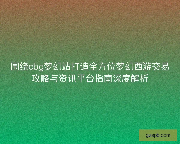 围绕cbg梦幻站打造全方位梦幻西游交易攻略与资讯平台指南深度解析