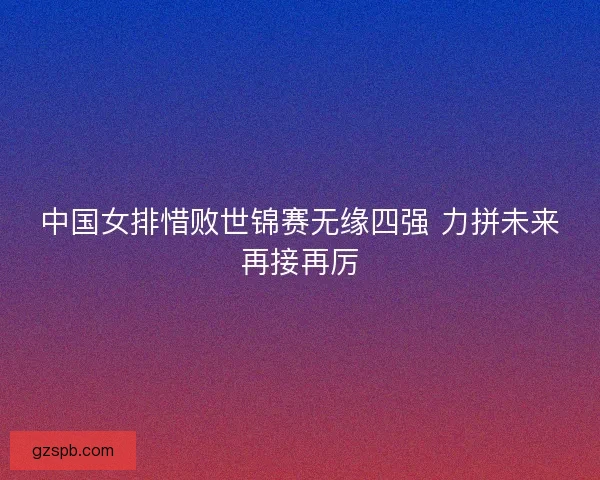 中国女排惜败世锦赛无缘四强 力拼未来再接再厉 中国女排惜败世锦赛无缘四强 力拼未来再接再厉