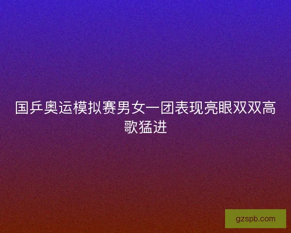 国乒奥运模拟赛男女一团表现亮眼双双高歌猛进 国乒奥运模拟赛男女一团表现亮眼双双高歌猛进