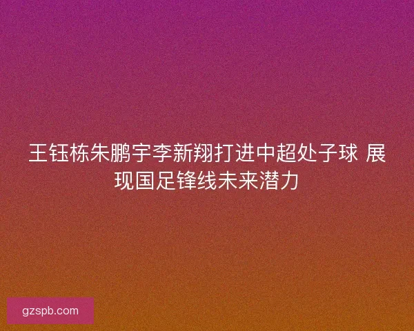 王钰栋朱鹏宇李新翔打进中超处子球 展现国足锋线未来潜力 王钰栋朱鹏宇李新翔打进中超处子球 展现国足锋线未来潜力