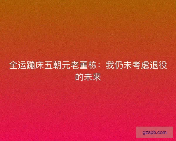 全运蹦床五朝元老董栋:我仍未考虑退役的未来 全运蹦床五朝元老董栋:我仍未考虑退役的未来