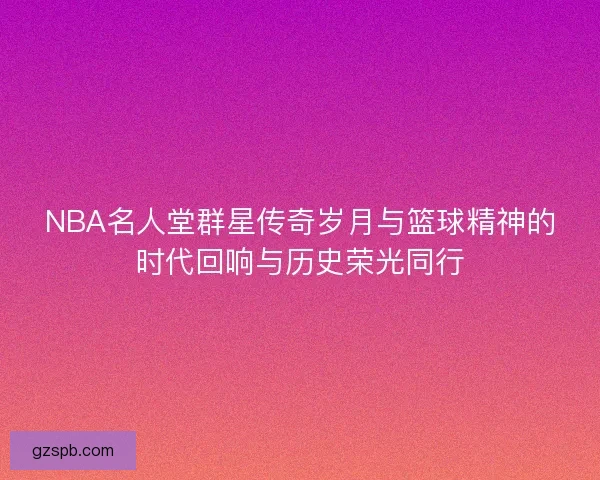 NBA名人堂群星传奇岁月与篮球精神的时代回响与历史荣光同行 NBA名人堂群星传奇岁月与篮球精神的时代回响与历史荣光同行